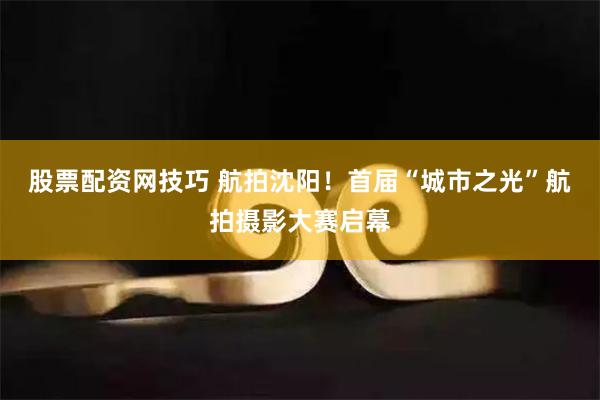 股票配资网技巧 航拍沈阳！首届“城市之光”航拍摄影大赛启幕
