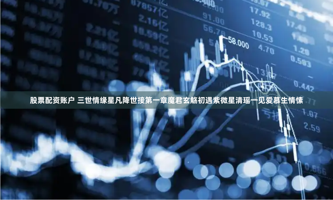 股票配资账户 三世情缘星凡降世接第一章魔君玄觞初遇紫微星清瑶一见爱慕生情愫