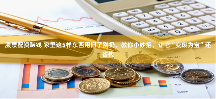 股票配资赚钱 家里这5样东西用旧了别扔，教你小妙招，让它“变废为宝”还省钱