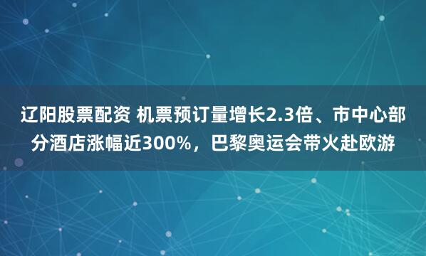 辽阳股票配资 机票预订量增长2.3倍、市中心部分酒店涨幅近300%，巴黎奥运会带火赴欧游
