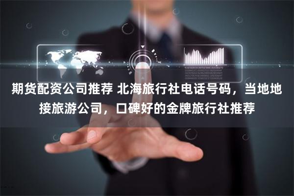 期货配资公司推荐 北海旅行社电话号码，当地地接旅游公司，口碑好的金牌旅行社推荐
