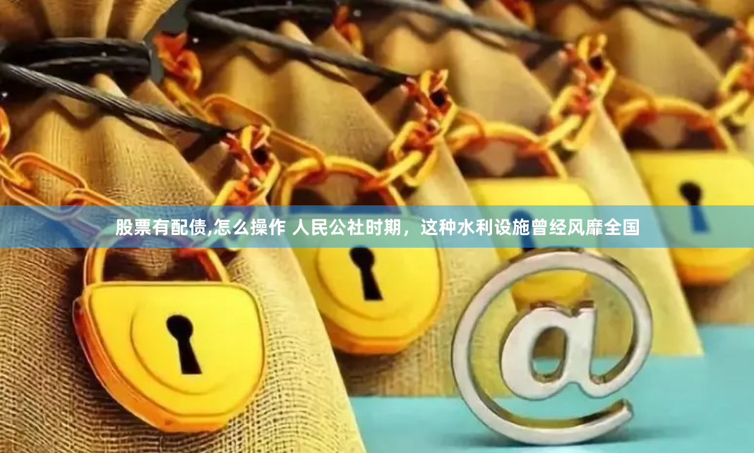 股票有配债,怎么操作 人民公社时期，这种水利设施曾经风靡全国