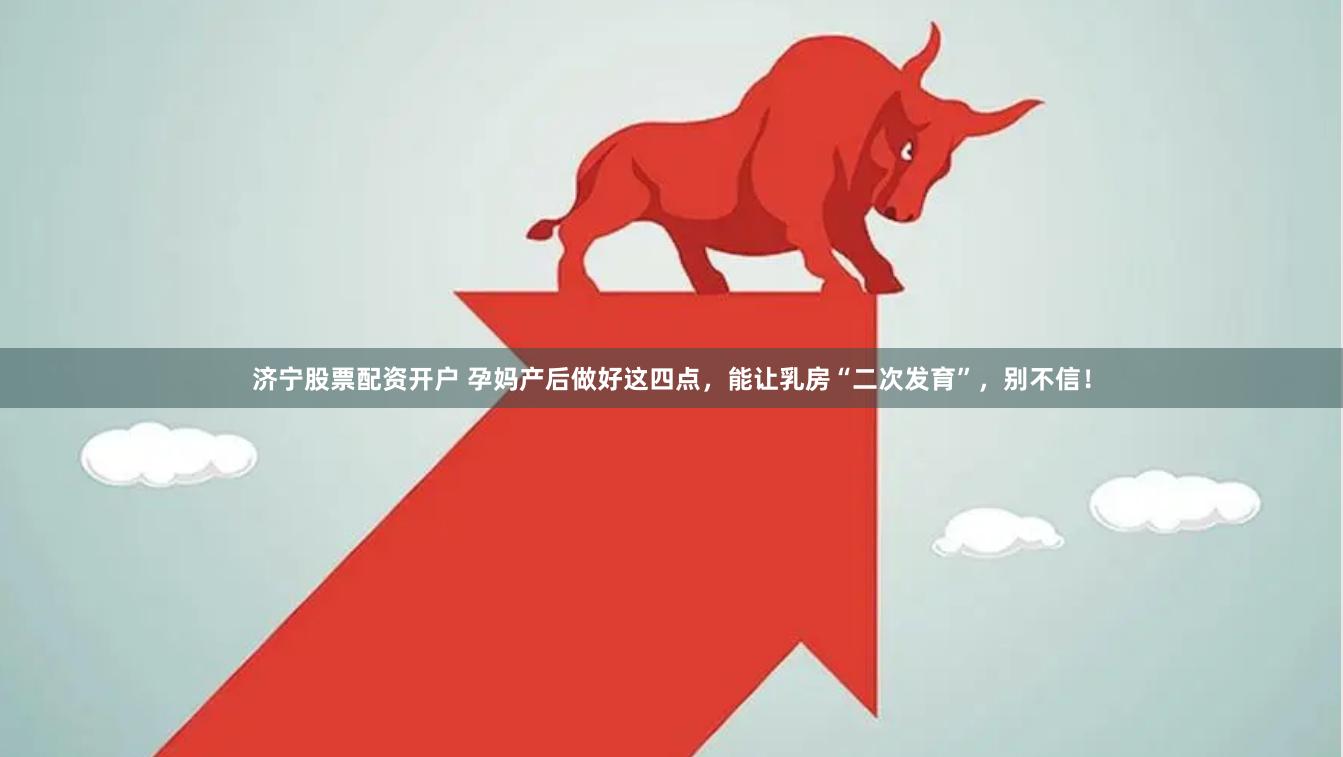 济宁股票配资开户 孕妈产后做好这四点，能让乳房“二次发育”，别不信！