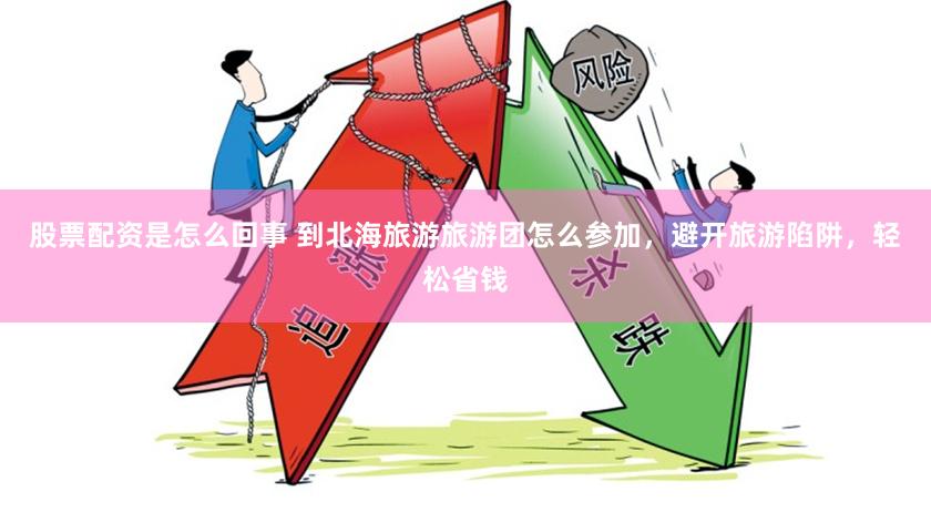 股票配资是怎么回事 到北海旅游旅游团怎么参加，避开旅游陷阱，轻松省钱