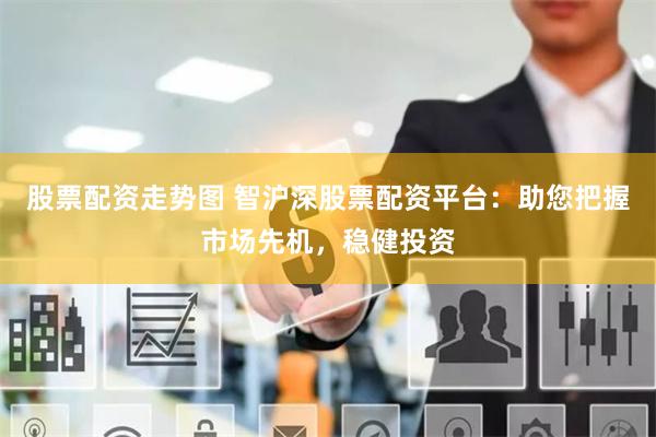股票配资走势图 智沪深股票配资平台：助您把握市场先机，稳健投资