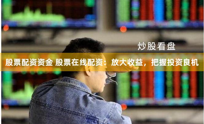 股票配资资金 股票在线配资：放大收益，把握投资良机