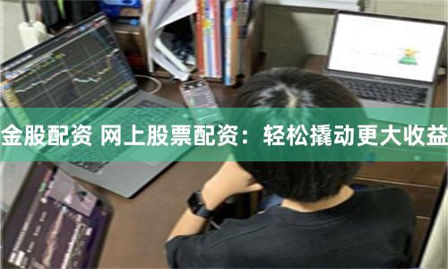 金股配资 网上股票配资：轻松撬动更大收益