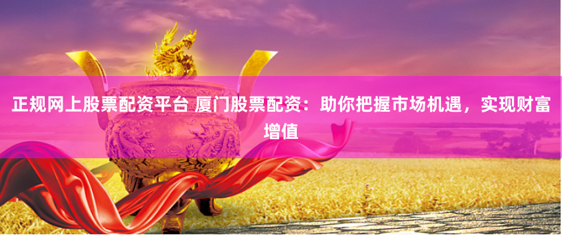 正规网上股票配资平台 厦门股票配资：助你把握市场机遇，实现财富增值