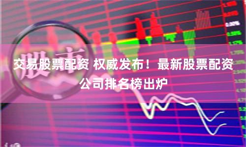交易股票配资 权威发布！最新股票配资公司排名榜出炉
