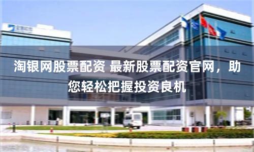 淘银网股票配资 最新股票配资官网，助您轻松把握投资良机