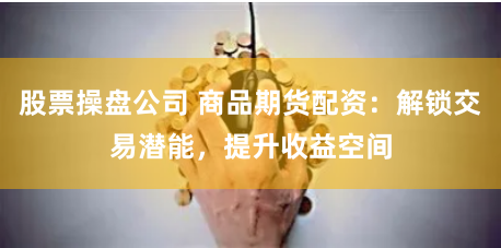 股票操盘公司 商品期货配资：解锁交易潜能，提升收益空间