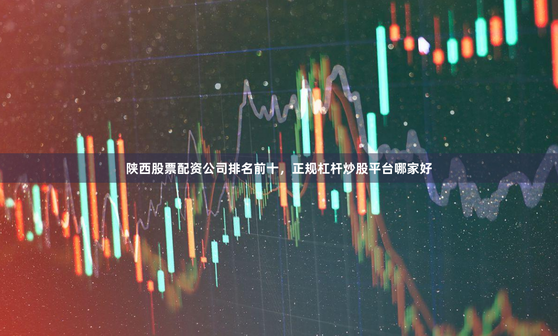 陕西股票配资公司排名前十，正规杠杆炒股平台哪家好