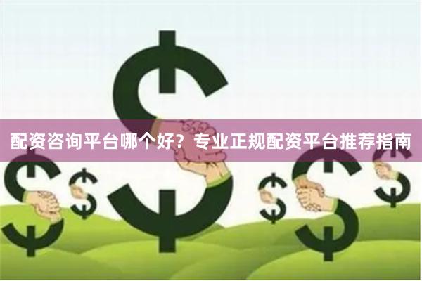 配资咨询平台哪个好？专业正规配资平台推荐指南