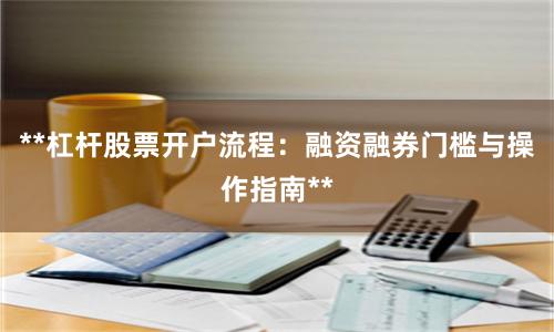 **杠杆股票开户流程：融资融券门槛与操作指南**